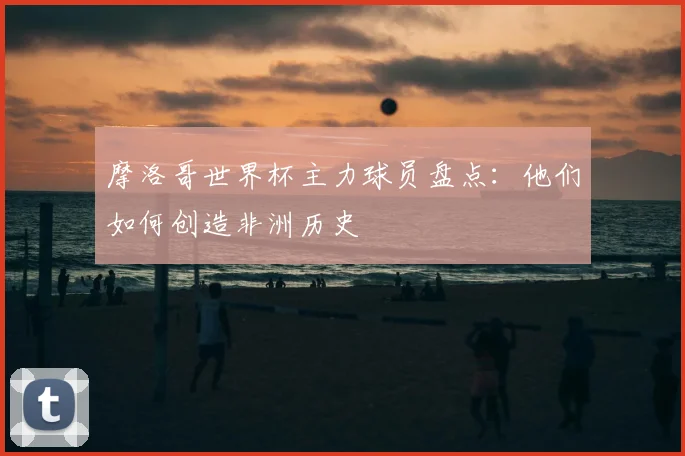 摩洛哥世界杯主力球员盘点:他们如何创造非洲历史