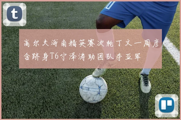 高尔夫海南精英赛次轮丁文一周彦含跻身T6宁泽涛助团队夺亚军