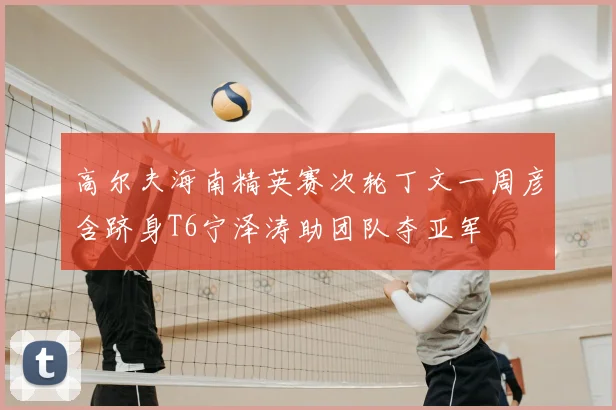 高尔夫海南精英赛次轮丁文一周彦含跻身T6宁泽涛助团队夺亚军