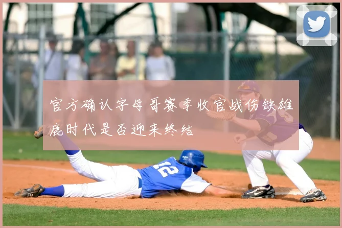 官方确认字母哥赛季收官战伤缺雄鹿时代是否迎来终结